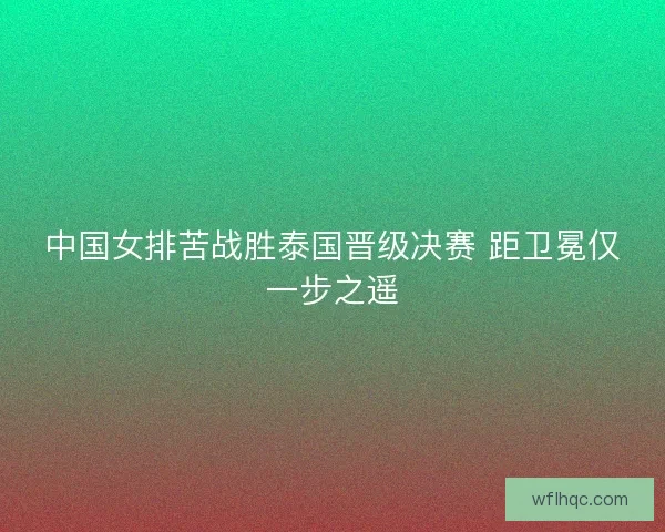 中国女排苦战胜泰国晋级决赛 距卫冕仅一步之遥