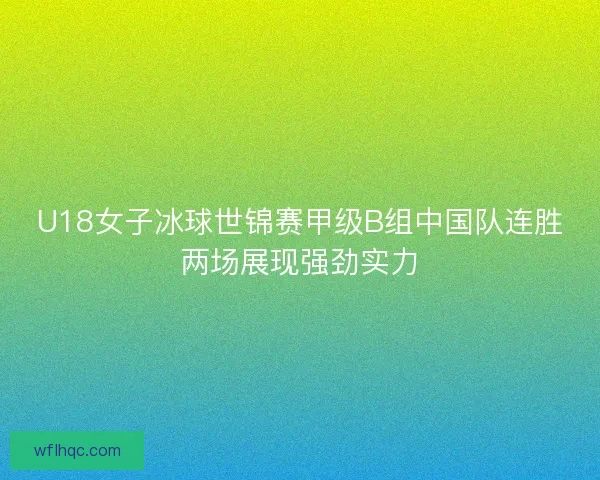 U18女子冰球世锦赛甲级B组中国队连胜两场展现强劲实力