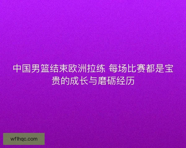 中国男篮结束欧洲拉练 每场比赛都是宝贵的成长与磨砺经历