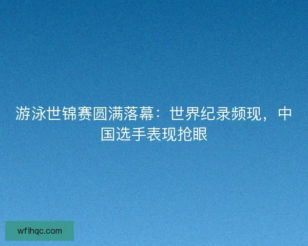 游泳世锦赛圆满落幕：世界纪录频现，中国选手表现抢眼