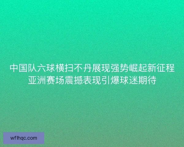 中国队六球横扫不丹展现强势崛起新征程亚洲赛场震撼表现引爆球迷期待