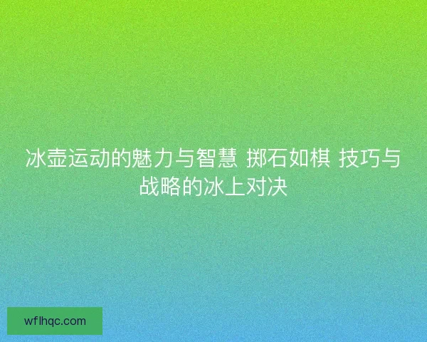 冰壶运动的魅力与智慧 掷石如棋 技巧与战略的冰上对决