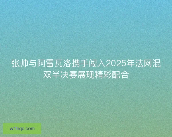 张帅与阿雷瓦洛携手闯入2025年法网混双半决赛展现精彩配合