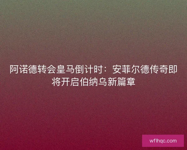 阿诺德转会皇马倒计时：安菲尔德传奇即将开启伯纳乌新篇章
