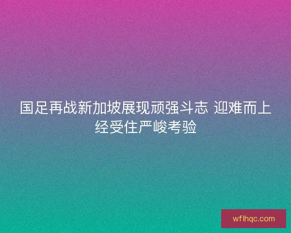 国足再战新加坡展现顽强斗志 迎难而上经受住严峻考验