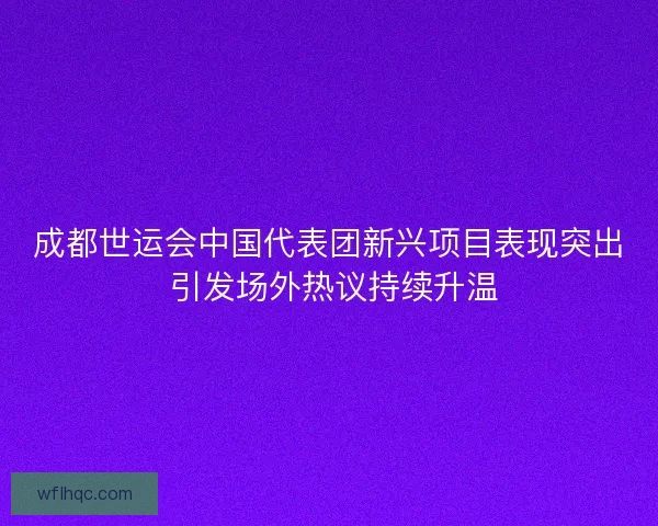 成都世运会中国代表团新兴项目表现突出 引发场外热议持续升温